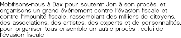 <span style="background-color:#ffff00; padding:0px 2px;">Mobilisons-nous à Dax pour soutenir Jon à son procès, et organisons un grand événement contre l'évasion fiscale et contre l'impunité fiscale, rassemblant des milliers de citoyens, des associations, des artistes, des experts et de personnalités, pour organiser tous ensemble un autre procès : celui de l'évasion fiscale !</span>